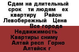 Сдам на длительный срок 6-ти людям 3-ех квартиру  › Район ­ Левобережный › Цена ­ 10 000 - Все города Недвижимость » Квартиры сниму   . Алтай респ.,Горно-Алтайск г.